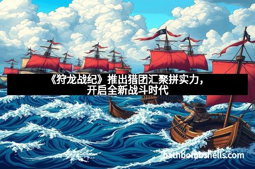 《狩龙战纪》推出猎团汇聚拼实力，开启全新战斗时代